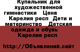 Купальник для художественной гимнастики › Цена ­ 3 000 - Карелия респ. Дети и материнство » Детская одежда и обувь   . Карелия респ.